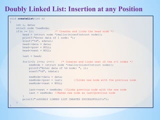 Doubly Linked List: Insertion at any Position
void createList(int n)
{
int i, data;
struct node *newNode;
if(n >= 1){ /* Creates and links the head node */
head = (struct node *)malloc(sizeof(struct node));
printf("Enter data of 1 node: ");
scanf("%d", &data);
head->data = data;
head->prev = NULL;
head->next = NULL;
last = head;
for(i=2; i<=n; i++){ /* Creates and links rest of the n-1 nodes */
newNode = (struct node *)malloc(sizeof(struct node));
printf("Enter data of %d node: ", i);
scanf("%d", &data);
newNode->data = data;
newNode->prev = last; //Links new node with the previous node
newNode->next = NULL;
last->next = newNode; //Links previous node with the new node
last = newNode; //Makes new node as last/previous node
}
printf("nDOUBLY LINKED LIST CREATED SUCCESSFULLYn");
}
}
 
