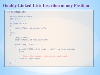 Doubly Linked List: Insertion at any Position
void displayList()
{
struct node * temp;
int n = 1;
if(head == NULL)
{
printf("List is empty.n");
}
else
{
temp = head;
printf("DATA IN THE LIST:n");
while(temp != NULL)
{
printf("DATA of %d node = %dn", n, temp->data);
n++;
/* Moves the current pointer to next node */
temp = temp->next;
}
}
}
 