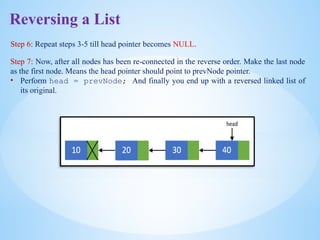 Reversing a List
Step 6: Repeat steps 3-5 till head pointer becomes NULL.
Step 7: Now, after all nodes has been re-connected in the reverse order. Make the last node
as the first node. Means the head pointer should point to prevNode pointer.
• Perform head = prevNode; And finally you end up with a reversed linked list of
its original.
 