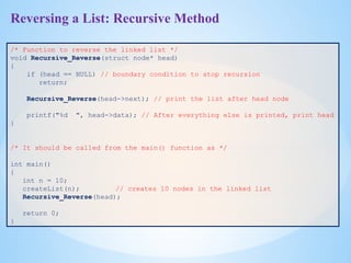Reversing a List: Recursive Method
/* Function to reverse the linked list */
void Recursive_Reverse(struct node* head)
{
if (head == NULL) // boundary condition to stop recursion
return;
Recursive_Reverse(head->next); // print the list after head node
printf("%d ", head->data); // After everything else is printed, print head
}
/* It should be called from the main() function as */
int main()
{
int n = 10;
createList(n); // creates 10 nodes in the linked list
Recursive_Reverse(head);
return 0;
}
 