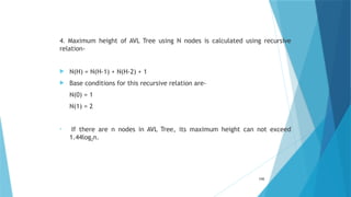 4. Maximum height of AVL Tree using N nodes is calculated using recursive
relation-
 N(H) = N(H-1) + N(H-2) + 1
 Base conditions for this recursive relation are-
N(0) = 1
N(1) = 2
• If there are n nodes in AVL Tree, its maximum height can not exceed
1.44log2n.
105
 