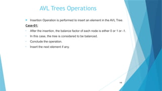AVL Trees Operations
 Insertion Operation is performed to insert an element in the AVL Tree.
Case-01:
• After the insertion, the balance factor of each node is either 0 or 1 or -1.
• In this case, the tree is considered to be balanced.
• Conclude the operation.
• Insert the next element if any.
106
 