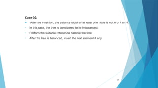 Case-02:
 After the insertion, the balance factor of at least one node is not 0 or 1 or -1.
• In this case, the tree is considered to be imbalanced.
• Perform the suitable rotation to balance the tree.
• After the tree is balanced, insert the next element if any.
107
 