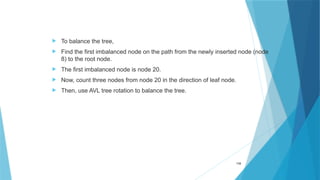  To balance the tree,
 Find the first imbalanced node on the path from the newly inserted node (node
8) to the root node.
 The first imbalanced node is node 20.
 Now, count three nodes from node 20 in the direction of leaf node.
 Then, use AVL tree rotation to balance the tree.
116
 