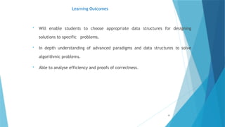 Learning Outcomes
 Will enable students to choose appropriate data structures for designing
solutions to specific problems.
 In depth understanding of advanced paradigms and data structures to solve
algorithmic problems.
 Able to analyse efficiency and proofs of correctness.
4
 