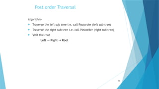 Post order Traversal
Algorithm-
 Traverse the left sub tree i.e. call Postorder (left sub tree)
 Traverse the right sub tree i.e. call Postorder (right sub tree)
 Visit the root
Left → Right → Root
46
 