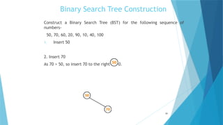 Binary Search Tree Construction
Construct a Binary Search Tree (BST) for the following sequence of
numbers-
50, 70, 60, 20, 90, 10, 40, 100
1. Insert 50
2. Insert 70
As 70 > 50, so insert 70 to the right of 50.
51
 