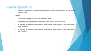 Search Operation
 Search Operation is performed to search a particular element in the Binary
Search Tree.
Rules:
• Compare the key with the value of root node.
• If the key is present at the root node, then return the root node.
• If the key is greater than the root node value, then recur for the root node’s
right subtree.
• If the key is smaller than the root node value, then recur for the root node’s
left subtree.
59
 