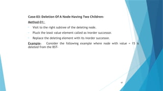 Case-03: Deletion Of A Node Having Two Children-
Method-01:
• Visit to the right subtree of the deleting node.
• Pluck the least value element called as inorder successor.
• Replace the deleting element with its inorder successor.
Example- Consider the following example where node with value = 15 is
deleted from the BST-
67
 