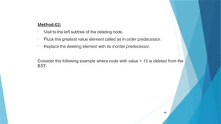 Method-02:
• Visit to the left subtree of the deleting node.
• Pluck the greatest value element called as in order predecessor.
• Replace the deleting element with its inorder predecessor.
Consider the following example where node with value = 15 is deleted from the
BST-
69
 