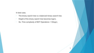 In best case,
• The binary search tree is a balanced binary search tree.
• Height of the binary search tree becomes log(n).
• So, Time complexity of BST Operations = O(logn).
73
 