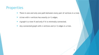 Properties
 There is one and only one path between every pair of vertices in a tree.
 A tree with n vertices has exactly (n-1) edges.
 A graph is a tree if and only if it is minimally connected.
 Any connected graph with n vertices and (n-1) edges is a tree.
8
 