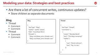 ©2016 Couchbase Inc. 25
Modeling your data: Strategies and best practices
§ Are there a lot of concurrent writes, continuous updates?
§ Store children as separate documents
Blog
§ Thread
§ Comment
§ Comment
§ Thread
§ Comment
§ Comment
Blog
{
“docType”: “blog”,
“author”: “author::shane”,
“title”: “Couchbase Wins”,
“threads”: [
“blog::couchbase_wins::threads::001”,
“blog::couchbase_wins::threads::002”
}
Thread
{
“docType”: “thread”,
“comments”: [
{
“visitor”: “Brendan Bond”,
“text”: “This blog is amazing!”
“replies”: [
{
“user”: “Dustin Johnson”,
“text”: “No, it is not.”
}]
}
}
 