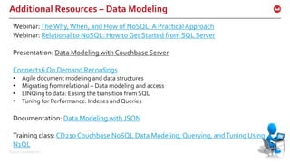 ©2016 Couchbase Inc. 45
Additional Resources – Data Modeling
45
Webinar:The Why,When, and How of NoSQL: A Practical Approach
Webinar: Relational to NoSQL: How to Get Started from SQL Server
Presentation: Data Modeling with Couchbase Server
Connect16 On Demand Recordings
• Agile document modeling and data structures
• Migrating from relational – Data modeling and access
• LINQing to data: Easing the transition from SQL
• Tuning for Performance: Indexes and Queries
Documentation: Data Modeling with JSON
Training class: CD210 Couchbase NoSQL Data Modeling, Querying, andTuning Using
N1QL
 
