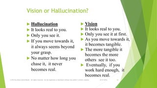 Vision or Hallucination? 
 Hallucination 
 It looks real to you. 
 Only you see it. 
 If you move towards it, 
it always seems beyond 
your grasp. 
 No matter how long you 
chase it, it never 
becomes real. 
 Vision 
 It looks real to you. 
 Only you see it at first. 
 As you move towards it, 
it becomes tangible. 
 The more tangible it 
becomes the more 
others see it too. 
 Eventually, if you 
work hard enough, it 
becomes real. 
© 2014 by Glenn David Daniel. All rights reserved. Do not duplicate or distribute without the author’s written consent. 8/31/2014 16 
 
