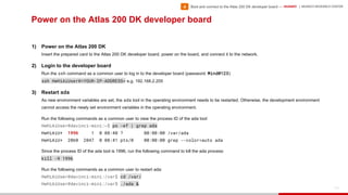 HUAWEI | MUNICH RESEARCH CENTER
112
Power on the Atlas 200 DK developer board
1) Power on the Atlas 200 DK
Insert the prepared card to the Atlas 200 DK developer board, power on the board, and connect it to the network.
2) Login to the developer board
Run the ssh command as a common user to log in to the developer board (password: Mind@123):
ssh HwHiAiUser@<YOUR-IP-ADDRESS> e.g. 192.168.2.205
3) Restart ada
As new environment variables are set, the ada tool in the operating environment needs to be restarted. Otherwise, the development environment
cannot access the newly set environment variables in the operating environment.
Run the following commands as a common user to view the process ID of the ada tool:
HwHiAiUser@davinci-mini:~$ ps -ef | grep ada
HwHiAiU+ 1996 1 0 08:40 ? 00:00:00 /var/ada
HwHiAiU+ 2060 2047 0 08:41 pts/0 00:00:00 grep --color=auto ada
Since the process ID of the ada tool is 1996, run the following command to kill the ada process:
kill -9 1996
Run the following commands as a common user to restart ada:
HwHiAiUser@davinci-mini:/var$ cd /var/
HwHiAiUser@davinci-mini:/var$ ./ada &
• Boot and connect to the Atlas 200 DK developer board —4
 