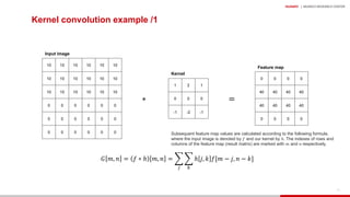 HUAWEI | MUNICH RESEARCH CENTER
32
Kernel convolution example /1
10 10 10 10 10 10
10 10 10 10 10 10
10 10 10 10 10 10
0 0 0 0 0 0
0 0 0 0 0 0
0 0 0 0 0 0
1 2 1
0 0 0
-1 -2 -1
0 0 0 0
40 40 40 40
40 40 40 40
0 0 0 0
∗ =
𝐺 𝑚, 𝑛 = 𝑓 ∗ ℎ 𝑚, 𝑛 = )
!
)
"
ℎ 𝑗, 𝑘 𝑓[𝑚 − 𝑗, 𝑛 − 𝑘]
Input image
Kernel
Feature map
Subsequent feature map values are calculated according to the following formula,
where the input image is denoted by 𝑓 and our kernel by ℎ. The indexes of rows and
columns of the feature map (result matrix) are marked with 𝑚 and 𝑛 respectively.
 