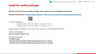 HUAWEI | MUNICH RESEARCH CENTER
100
Install the toolkit packages
Download and install the two toolkit packages which required by the development environment.
Possible download links are http://shrnk.cc/hbe41 or https://www.huaweicloud.com/ascend/resource/Software
The required packages are:
− Ascend-Toolkit-20.0.RC1-arm64-linux_gcc7.3.0.run
− Ascend-Toolkit-20.0.RC1-x86_64-linux_gcc7.3.0.run
Save the package in the $HOME/Ascend directory of your regular user in the development environment.
Install the toolkit packages:
chmod +x Ascend-Toolkit*.run
Install the toolkit packages:
cd $HOME/Ascend
./Ascend-Toolkit-20.0.RC1-arm64-linux_gcc7.3.0.run --install
./Ascend-Toolkit-20.0.RC1-x86_64-linux_gcc7.3.0.run --install
• Preparing the Ubuntu-based development environment —1
 