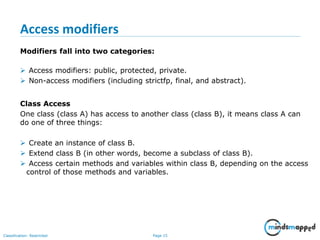 Page 15Classification: Restricted
Access modifiers
Modifiers fall into two categories:
 Access modifiers: public, protected, private.
 Non-access modifiers (including strictfp, final, and abstract).
Class Access
One class (class A) has access to another class (class B), it means class A can
do one of three things:
 Create an instance of class B.
 Extend class B (in other words, become a subclass of class B).
 Access certain methods and variables within class B, depending on the access
control of those methods and variables.
 