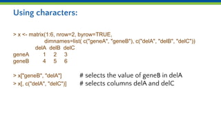 Using characters:
> x <- matrix(1:6, nrow=2, byrow=TRUE,
dimnames=list( c("geneA", "geneB"), c("delA", "delB", "delC"))
delA delB delC
geneA 1 2 3
geneB 4 5 6
> x["geneB", "delA"] # selects the value of geneB in delA
> x[, c("delA", "delC")] # selects columns delA and delC
 