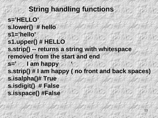 13
String handling functions
s=’HELLO’
s.lower() # hello
s1=’hello’
s1.upper() # HELLO
s.strip() -- returns a string with whitespace
removed from the start and end
s=’ I am happy ‘
s.strip() # I am happy ( no front and back spaces)
s.isalpha()# True
s.isdigit() # False
s.isspace() #False
 