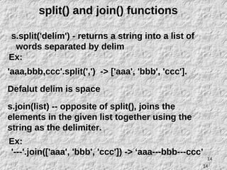 14
split() and join() functions
s.split('delim') - returns a string into a list of
words separated by delim
Ex:
'aaa,bbb,ccc'.split(',') -> ['aaa', 'bbb', 'ccc'].
Defalut delim is space
s.join(list) -- opposite of split(), joins the
elements in the given list together using the
string as the delimiter.
Ex:
'---'.join(['aaa', 'bbb', 'ccc']) -> ‘aaa---bbb---ccc’
14
 