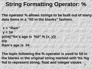 15
String Formatting Operator: %
The operator % allows strings to be built out of many
data items in a “fill in the blanks” fashion.
x = “Ram”
y = 34
print(“%s’s age is %d” % (x, y))
o/p
Ram’s age is 34
The tuple following the % operator is used to fill in
the blanks in the original string marked with %s %g
%d to represent string, float and integer values
 