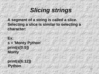 17
Slicing strings
A segment of a string is called a slice.
Selecting a slice is similar to selecting a
character:
Ex:
s = 'Monty Python'
print(s[0:5])
Monty
print(s[6:12])
Python
 