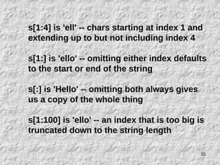 20
s[1:4] is 'ell' -- chars starting at index 1 and
extending up to but not including index 4
s[1:] is 'ello' -- omitting either index defaults
to the start or end of the string
s[:] is 'Hello' -- omitting both always gives
us a copy of the whole thing
s[1:100] is 'ello' -- an index that is too big is
truncated down to the string length
 