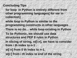 21
Concluding Tips
for loop in Python is entirely different from
other programming languages[ for var in
collection]
while loop in Python is similar to the
programming constructs in other languages
There is no do… while loop existing in Python
To be Pythonic, we should use data
structures and PEP 8 rules in Python
In slicing of string, st[i:n], we have to consider
from i th index to n-1 .
st[:n] from 0 th index to n-1.
st[i:] from i th index to end of the string
 