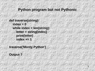 9
Python program but not Pythonic
def traverse(string):
index = 0
while index < len(string):
letter = string[index]
print(letter)
index += 1
traverse('Monty Python')
Output ?
 