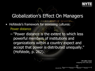 Globalization’s Effect On Managers Hofstede’s framework for assessing cultures: Power distance &quot;Power distance is the extent to which less powerful members of institutions and organizations within a country expect and accept that power is distributed unequally.&quot; (Hofstede, p. 262).  