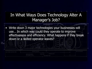 In What Ways Does Technology Alter A Manager’s Job? Write down 3 major technologies your businesses will use… In which way could they operate to improve effectiveness and efficiency. What happens if they break down or a skilled operator leaves? 
