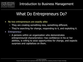 What Do Entrepreneurs Do? No two entrepreneurs are exactly alike They are creating something new, something different.  They’re searching for change, responding to it, and exploiting it. Entrepreneur A persons within an organization who demonstrates entrepreneurial characteristics—has confidence in his or her abilities, is willing to seize opportunities for change, and expects surprises and capitalizes on them. 