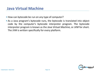 Page 18Classification: Restricted
Java Virtual Machine
• How can bytecode be run on any type of computer?
• As a Java program’s bytecode runs, the bytecode is translated into object
code by the computer's bytecode interpreter program. The bytecode
interpreter program is known as the Java Virtual Machine, or JVM for short.
The JVM is written specifically for every platform.
 