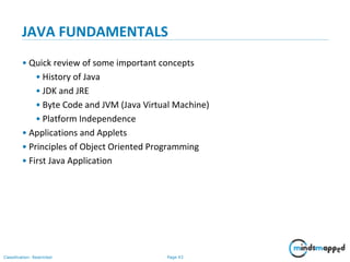 Page 43Classification: Restricted
JAVA FUNDAMENTALS
• Quick review of some important concepts
• History of Java
• JDK and JRE
• Byte Code and JVM (Java Virtual Machine)
• Platform Independence
• Applications and Applets
• Principles of Object Oriented Programming
• First Java Application
 