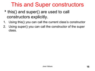 This and Super constructors
this() and super() are used to call
constructors explicitly.
1. Using this() you can call the current class’s constructor
2. Using super() you can call the constructor of the super
class.
Java Values 18
 