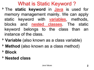 Java Values 2
What is Static Keyword ?
The static keyword in Java is used for
memory management mainly. We can apply
static keyword with variables, methods,
blocks and nested classes. The static
keyword belongs to the class than an
instance of the class.
Variable (also known as a class variable)
Method (also known as a class method)
Block
Nested class
 