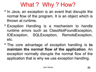 What ? Why ? How?
In Java, an exception is an event that disrupts the
normal flow of the program. It is an object which is
thrown at runtime.
Exception Handling is a mechanism to handle
runtime errors such as ClassNotFoundException,
IOException, SQLException, RemoteException,
etc.
The core advantage of exception handling is to
maintain the normal flow of the application. An
exception normally disrupts the normal flow of the
application that is why we use exception handling.
Java Values 23
 