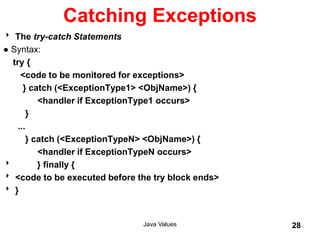 Catching Exceptions
 The try-catch Statements
● Syntax:
try {
<code to be monitored for exceptions>
} catch (<ExceptionType1> <ObjName>) {
<handler if ExceptionType1 occurs>
}
...
} catch (<ExceptionTypeN> <ObjName>) {
<handler if ExceptionTypeN occurs>
 } finally {
 <code to be executed before the try block ends>
 }
Java Values 28
 