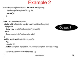 Example 2
class InvalidAgeException extends Exception{
InvalidAgeException(String s){
super(s);
}
}
class TestCustomException1{
static void validate(int age)throws InvalidAgeException{
if(age<18)
throw new InvalidAgeException("not valid");
else
System.out.println("welcome to vote");
}
public static void main(String args[]){
try{
validate(13);
}catch(Exception m){System.out.println("Exception occured: "+m);}
System.out.println("rest of the code...");
}
}
Java Values 30
Output:?
 