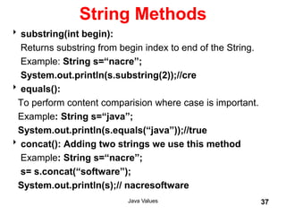 String Methods
substring(int begin):
Returns substring from begin index to end of the String.
Example: String s=“nacre”;
System.out.println(s.substring(2));//cre
equals():
To perform content comparision where case is important.
Example: String s=“java”;
System.out.println(s.equals(“java”));//true
concat(): Adding two strings we use this method
Example: String s=“nacre”;
s= s.concat(“software”);
System.out.println(s);// nacresoftware
Java Values 37
 
