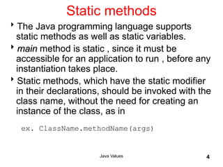 Static methods
The Java programming language supports
static methods as well as static variables.
main method is static , since it must be
accessible for an application to run , before any
instantiation takes place.
Static methods, which have the static modifier
in their declarations, should be invoked with the
class name, without the need for creating an
instance of the class, as in
ex. ClassName.methodName(args)
Java Values 4
 