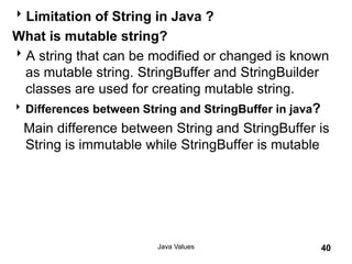 Limitation of String in Java ?
What is mutable string?
A string that can be modified or changed is known
as mutable string. StringBuffer and StringBuilder
classes are used for creating mutable string.
Differences between String and StringBuffer in java?
Main difference between String and StringBuffer is
String is immutable while StringBuffer is mutable
Java Values 40
 