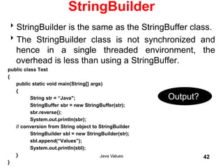 StringBuilder
StringBuilder is the same as the StringBuffer class.
The StringBuilder class is not synchronized and
hence in a single threaded environment, the
overhead is less than using a StringBuffer.
public class Test
{
public static void main(String[] args)
{
String str = “Java";
StringBuffer sbr = new StringBuffer(str);
sbr.reverse();
System.out.println(sbr);
// conversion from String object to StringBuilder
StringBuilder sbl = new StringBuilder(str);
sbl.append(“Values");
System.out.println(sbl);
}
}
Java Values 42
Output?
 