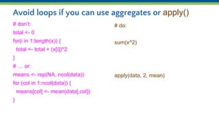 Avoid loops if you can use aggregates or apply()
# don’t:
total <- 0
for(i in 1:length(x)) {
total <- total + (x[i])^2
}
# … or:
means <- rep(NA, ncol(data))
for (col in 1:ncol(data)) {
means[col] <- mean(data[,col])
}
# do:
sum(x^2)
apply(data, 2, mean)
 