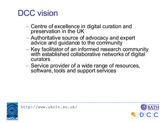 DCC vision Centre of excellence in digital curation and preservation in the UK Authoritative source of advocacy and expert advice and guidance to the community Key facilitator of an informed research community with established collaborative networks of digital curators Service provider of a wide range of resources, software, tools and support services 