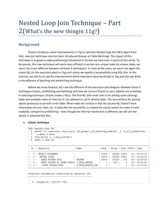 Nested Loop Join Technique – Part
2(What’s the new thingin 11g?)
Background
Oracle introduces some improvements in 11g to optimize Nested Loop Join (NLJ).Apart from
that, new join technique also has been introduced (known as Table Batching). The impact of this
technique is as good as table prefetching (introduced in 9i) that we have seen in part1 of this series. To
be precise, this new technique will work more efficient in sorted non-unique index (in unique index, we
won’t see much different between all those 3 techniques). In most of the cases, we won’t see again the
classic NLJ (in the execution plan) in 11g until unless we specify it purposefully using SQL hint. In this
exercise, we will try to see the improvements which have been done by Oracle in 11g and also see what
is the different of batching and prefetching technique.
Before we move forward, let’s see the different of the execution plan diagram between those 3
techniques (classic, prefetching and batching) and how we instruct Oracle to use it (details are as below).
In batching technique, Oracle creates 2 NLJs. The first NLJ (the inner one) is for joining outer (driving)
table and available index of inner (or if I am allowed to call it: driven) table. The second NLJis for joining
above (previous) result with inner table. What make me confuse is that the second NLJ doesn’t have
information of cost, rows, etc. It looks like the second NLJ is created for clarity reason (to make it more
readable, compare to prefetching – even though the internal mechanism is different, we will see the
details in attached XLS file).
Classic Technique

 