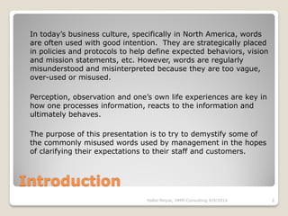 Introduction
In today’s business culture, specifically in North America, words
are often used with good intention. They are strategically placed
in policies and protocols to help define expected behaviors, vision
and mission statements, etc. However, words are regularly
misunderstood and misinterpreted because they are too vague,
over-used or misused.
Perception, observation and one’s own life experiences are key in
how one processes information, reacts to the information and
ultimately behaves.
The purpose of this presentation is to try to demystify some of
the commonly misused words used by management in the hopes
of clarifying their expectations to their staff and customers.
Hallie Moyse, HMM Consulting 9/9/2014 2
 