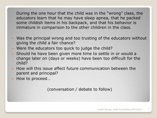 During the one hour that the child was in the “wrong” class, the
educators learn that he may have sleep apnea, that he packed
some childish items in his backpack, and that his behavior is
immature in comparison to the other children in the class.
 Was the principal wrong and too trusting of the educators without
giving the child a fair chance?
 Were the educators too quick to judge the child?
 Should he have been given more time to settle in or would a
change later on (days or weeks) have been too difficult for the
child?
 How will this issue affect future communication between the
parent and principal?
 How to proceed…
(conversation / debate to follow)
Hallie Moyse, HMM Consulting 9/9/2014 7
 